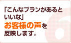 「こんなプランがあるといいな」お客様の声を反映します。
