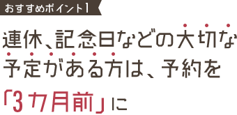 おすすめポイント1 連休、記念日などの大切な予定がある方は、予約を「3カ月前」に