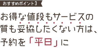 おすすめポイント3 お得な値段もサービスの質も妥協したくない方は、予約を「平日」に
