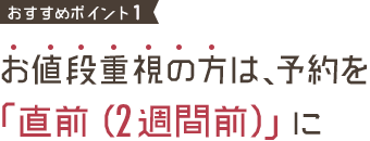 おすすめポイント2 お値段重視の方は、予約を「直前（2週間前）」に