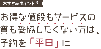 おすすめポイント3 お得な値段もサービスの質も妥協したくない方は、予約を「平日」に