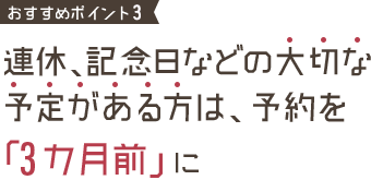 おすすめポイント1 連休、記念日などの大切な予定がある方は、予約を「3カ月前」に