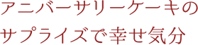 アニバーサリーケーキのサプライズで幸せ気分