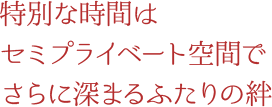 特別な時間はセミプライベート空間でさらに深まるふたりの絆