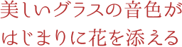 美しいグラスの音色がはじまりに花を添える