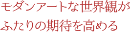 モダンアートな世界観がふたりの期待を高める